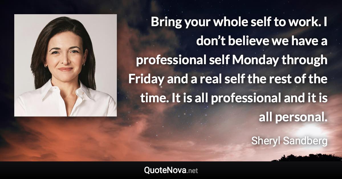 Bring your whole self to work. I don’t believe we have a professional self Monday through Friday and a real self the rest of the time. It is all professional and it is all personal. - Sheryl Sandberg quote