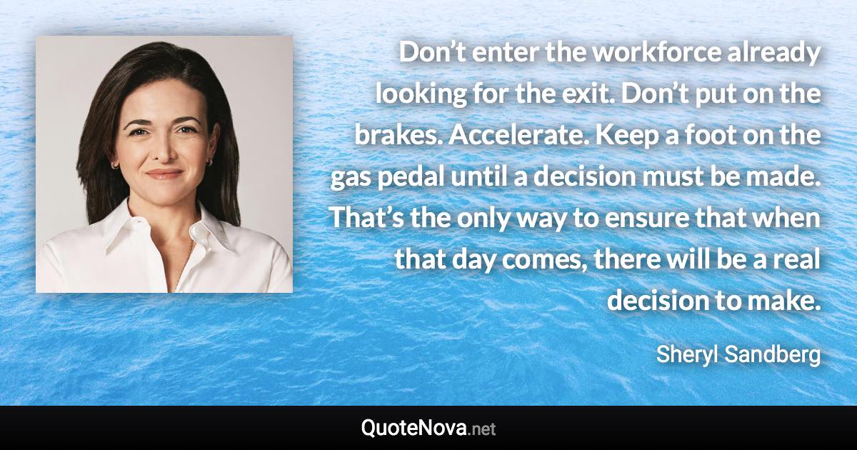 Don’t enter the workforce already looking for the exit. Don’t put on the brakes. Accelerate. Keep a foot on the gas pedal until a decision must be made. That’s the only way to ensure that when that day comes, there will be a real decision to make. - Sheryl Sandberg quote