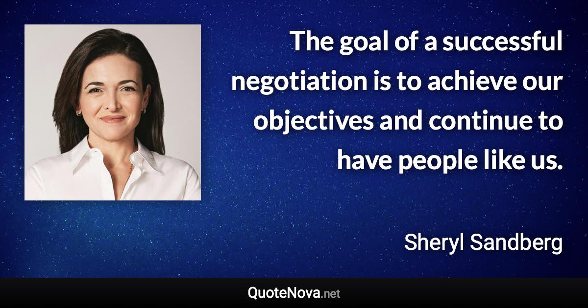 The goal of a successful negotiation is to achieve our objectives and continue to have people like us. - Sheryl Sandberg quote