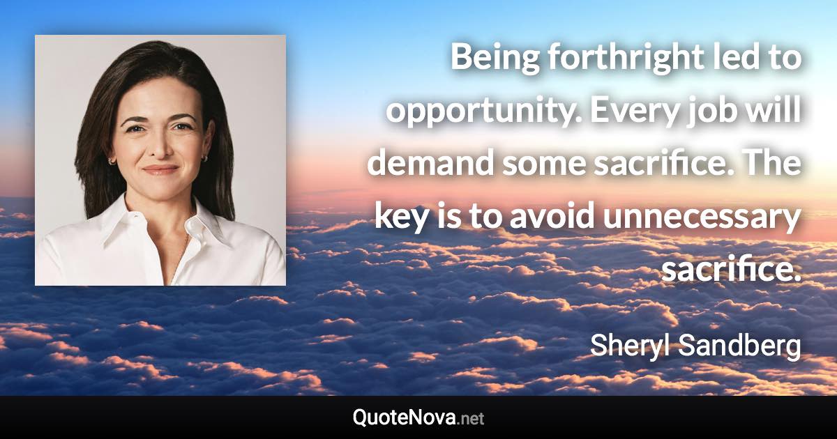 Being forthright led to opportunity. Every job will demand some sacrifice. The key is to avoid unnecessary sacrifice. - Sheryl Sandberg quote