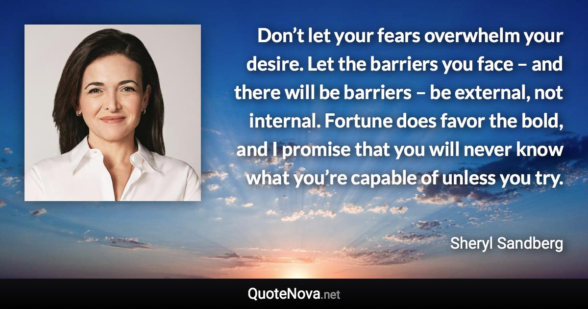 Don’t let your fears overwhelm your desire. Let the barriers you face – and there will be barriers – be external, not internal. Fortune does favor the bold, and I promise that you will never know what you’re capable of unless you try. - Sheryl Sandberg quote