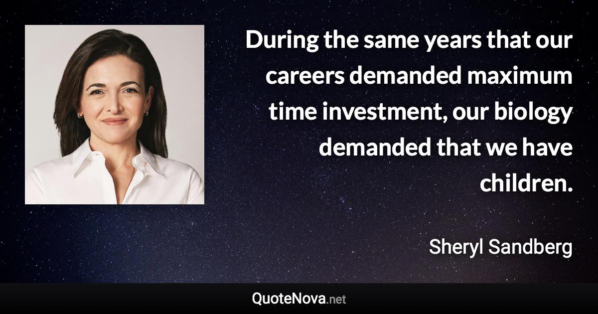 During the same years that our careers demanded maximum time investment, our biology demanded that we have children. - Sheryl Sandberg quote