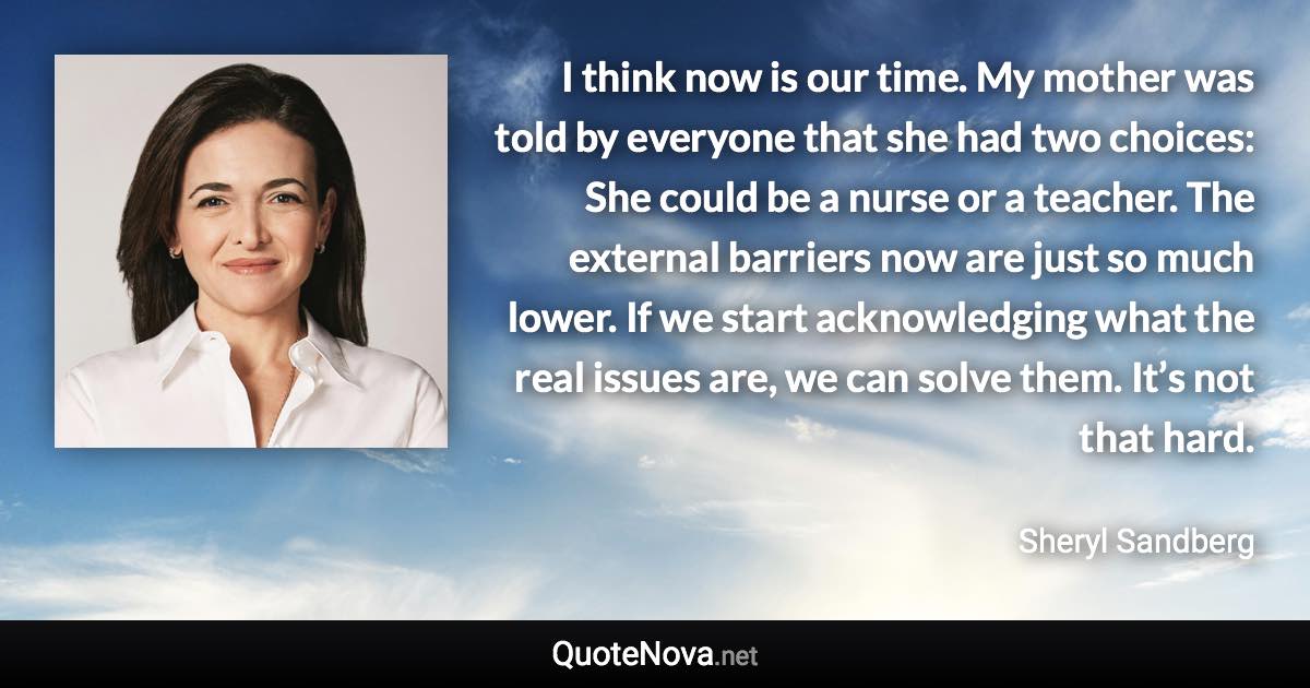 I think now is our time. My mother was told by everyone that she had two choices: She could be a nurse or a teacher. The external barriers now are just so much lower. If we start acknowledging what the real issues are, we can solve them. It’s not that hard. - Sheryl Sandberg quote