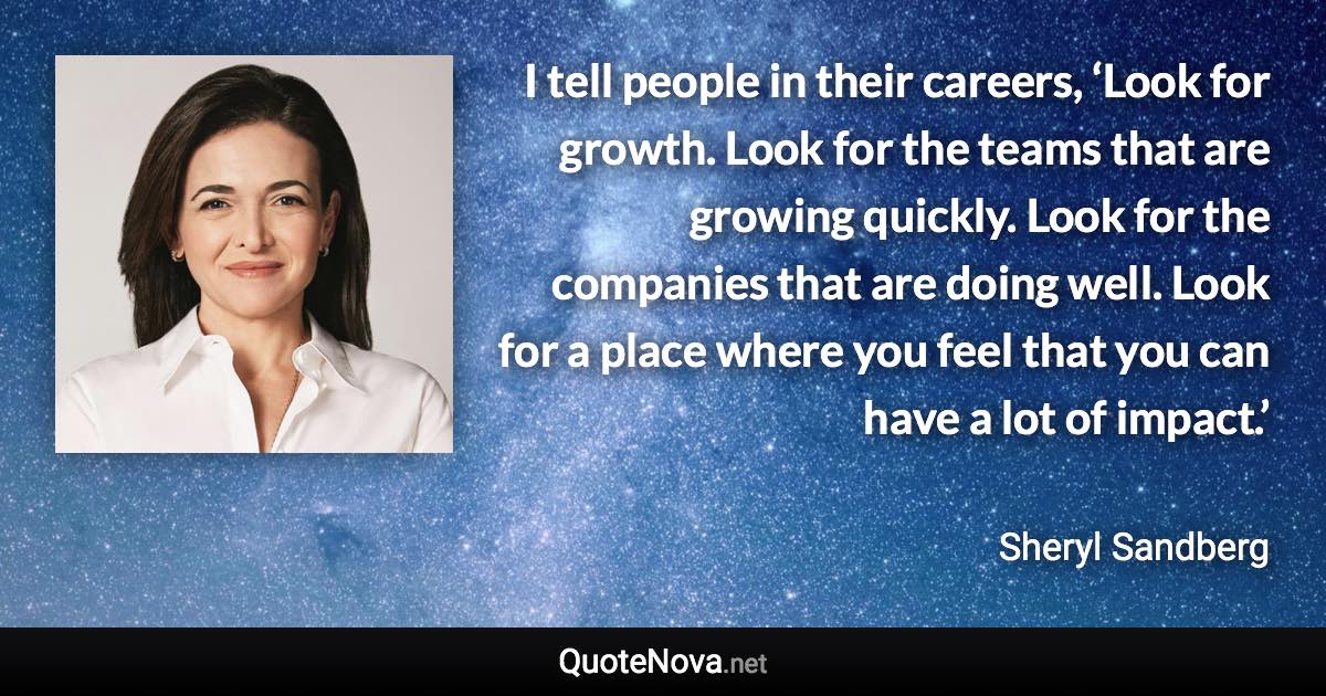 I tell people in their careers, ‘Look for growth. Look for the teams that are growing quickly. Look for the companies that are doing well. Look for a place where you feel that you can have a lot of impact.’ - Sheryl Sandberg quote