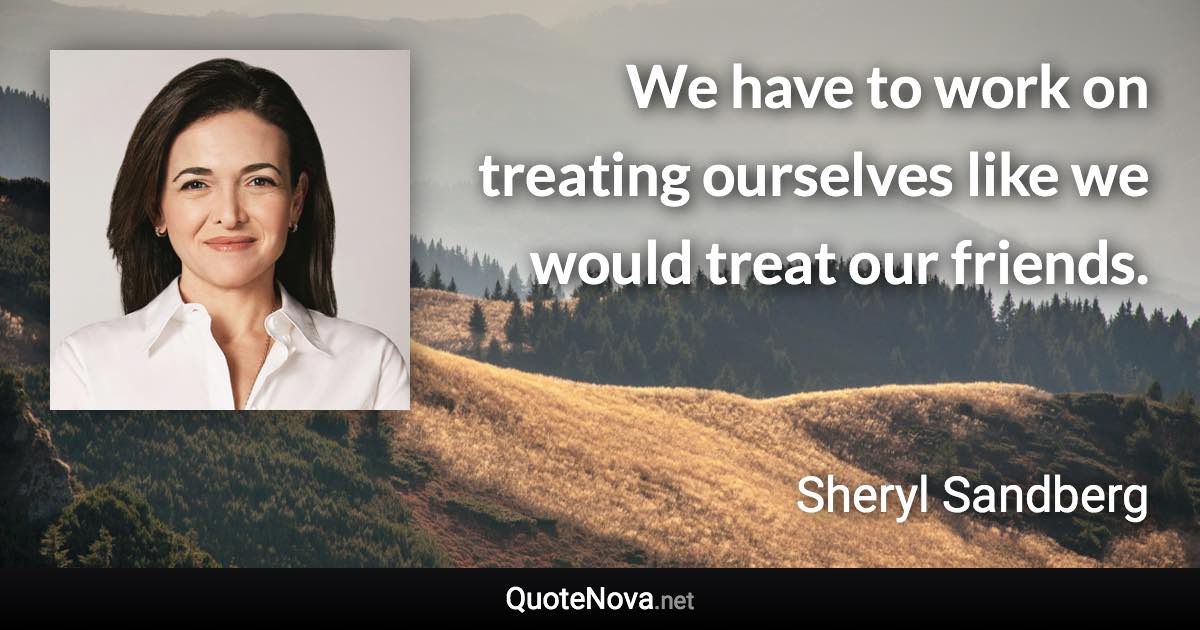 We have to work on treating ourselves like we would treat our friends. - Sheryl Sandberg quote