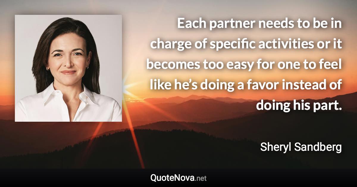 Each partner needs to be in charge of specific activities or it becomes too easy for one to feel like he’s doing a favor instead of doing his part. - Sheryl Sandberg quote