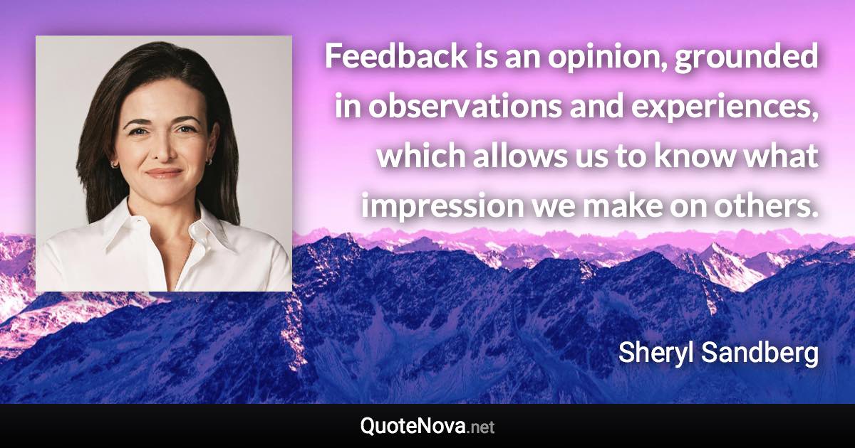 Feedback is an opinion, grounded in observations and experiences, which allows us to know what impression we make on others. - Sheryl Sandberg quote