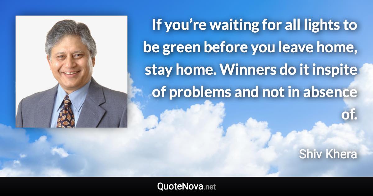 If you’re waiting for all lights to be green before you leave home, stay home. Winners do it inspite of problems and not in absence of. - Shiv Khera quote