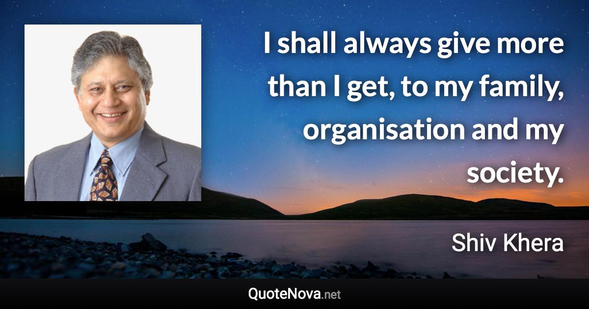 I shall always give more than I get, to my family, organisation and my society. - Shiv Khera quote