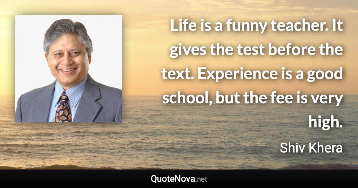 Life is a funny teacher. It gives the test before the text. Experience is a good school, but the fee is very high. - Shiv Khera quote