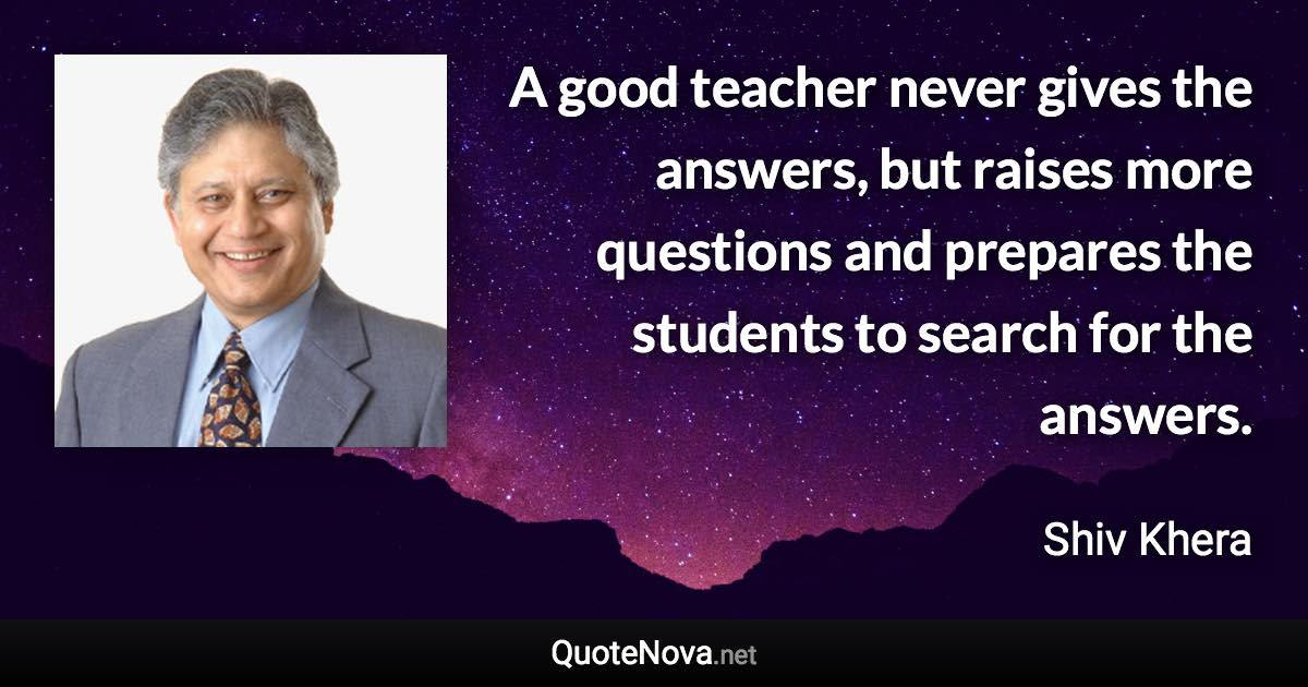 A good teacher never gives the answers, but raises more questions and prepares the students to search for the answers. - Shiv Khera quote