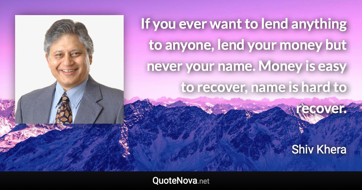 If you ever want to lend anything to anyone, lend your money but never your name. Money is easy to recover, name is hard to recover. - Shiv Khera quote