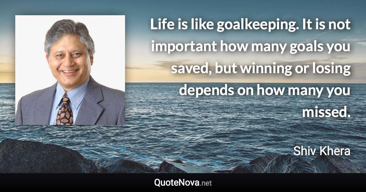 Life is like goalkeeping. It is not important how many goals you saved, but winning or losing depends on how many you missed. - Shiv Khera quote