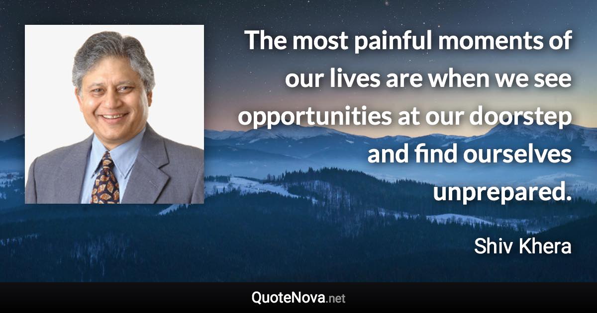 The most painful moments of our lives are when we see opportunities at our doorstep and find ourselves unprepared. - Shiv Khera quote