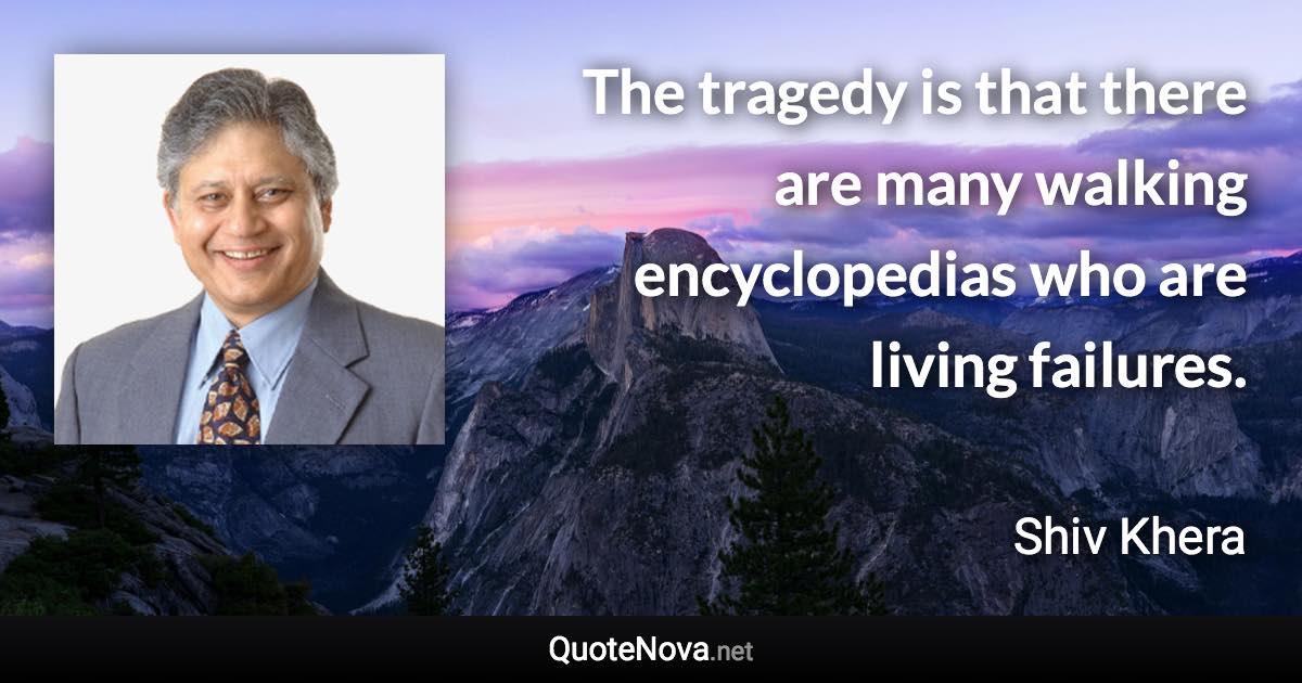 The tragedy is that there are many walking encyclopedias who are living failures. - Shiv Khera quote