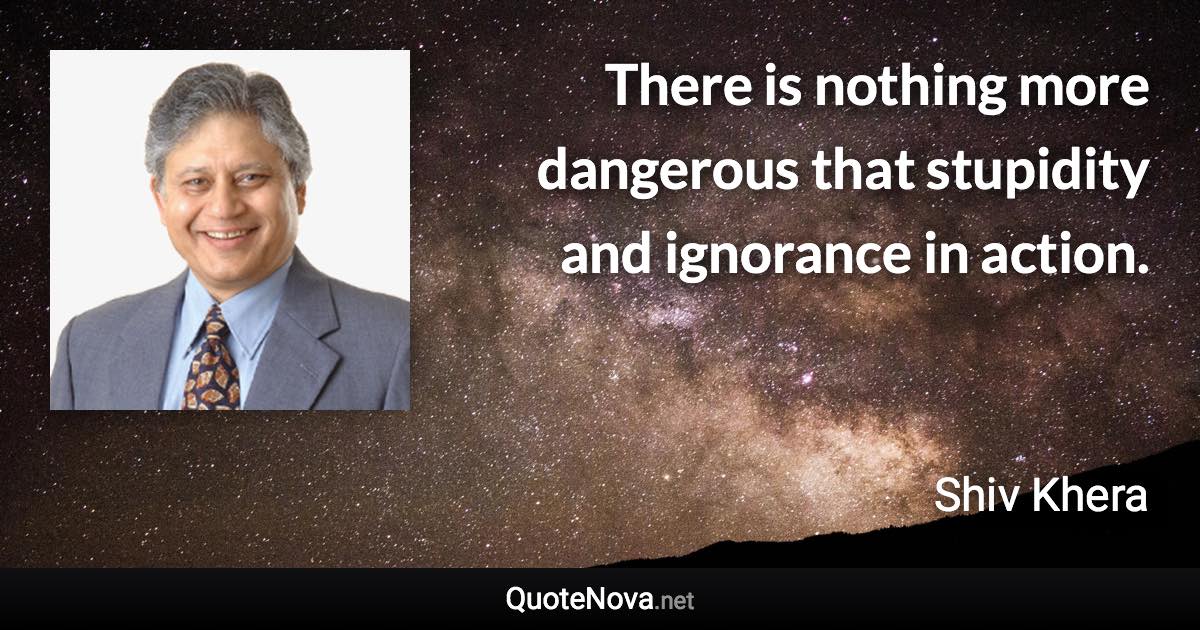 There is nothing more dangerous that stupidity and ignorance in action. - Shiv Khera quote