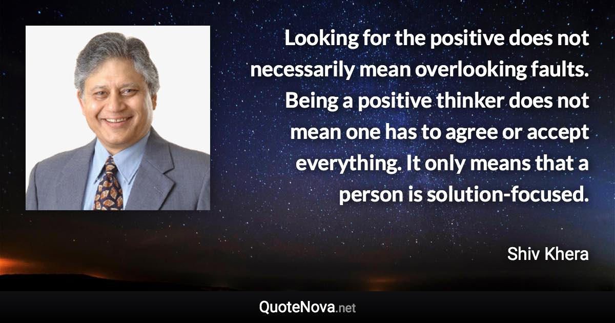 Looking for the positive does not necessarily mean overlooking faults. Being a positive thinker does not mean one has to agree or accept everything. It only means that a person is solution-focused. - Shiv Khera quote