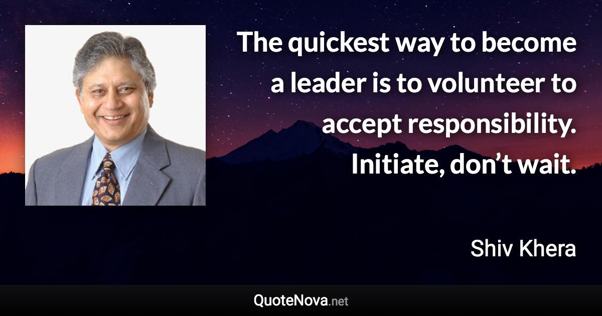 The quickest way to become a leader is to volunteer to accept responsibility. Initiate, don’t wait. - Shiv Khera quote