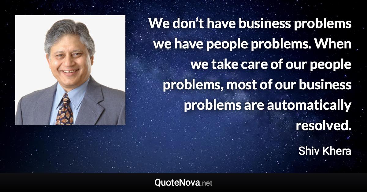 We don’t have business problems we have people problems. When we take care of our people problems, most of our business problems are automatically resolved. - Shiv Khera quote