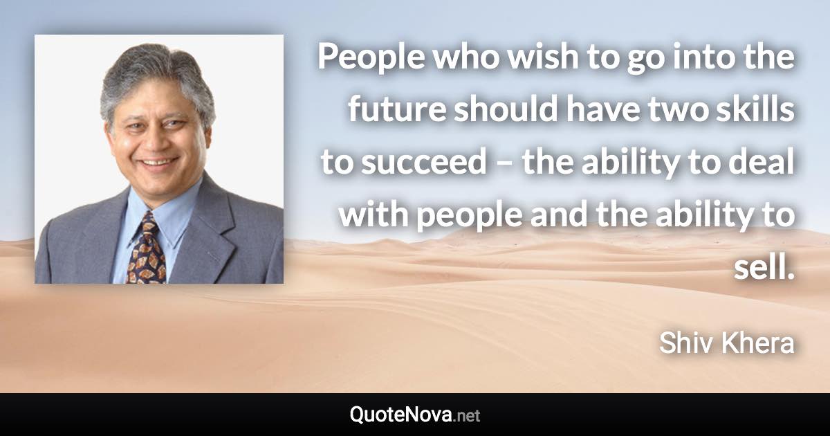 People who wish to go into the future should have two skills to succeed – the ability to deal with people and the ability to sell. - Shiv Khera quote