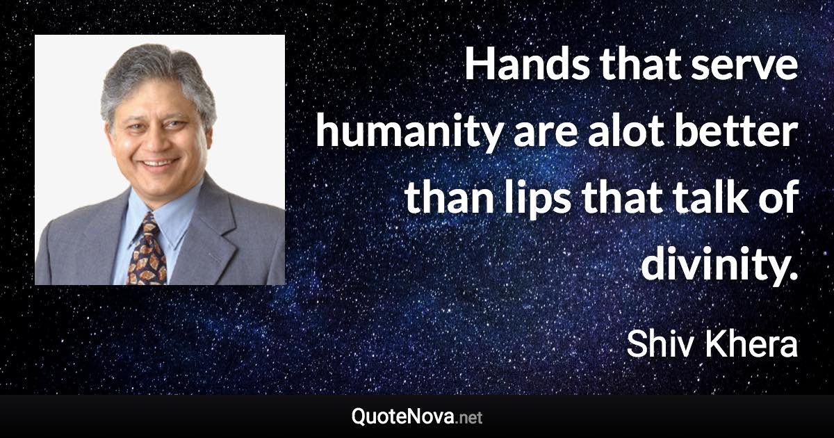 Hands that serve humanity are alot better than lips that talk of divinity. - Shiv Khera quote