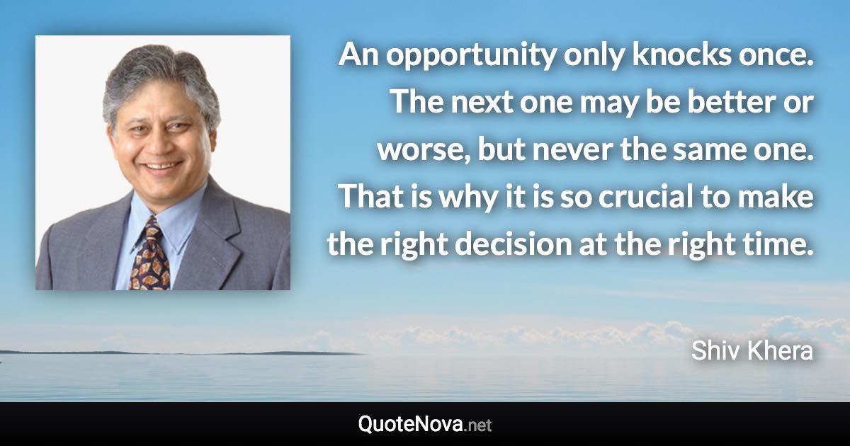 An opportunity only knocks once. The next one may be better or worse, but never the same one. That is why it is so crucial to make the right decision at the right time. - Shiv Khera quote