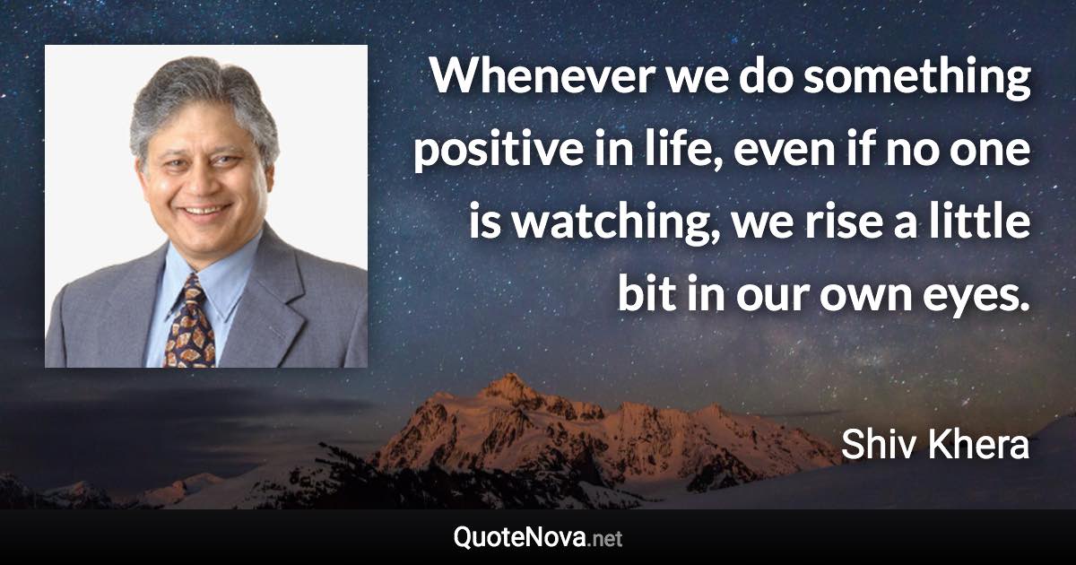 Whenever we do something positive in life, even if no one is watching, we rise  a little bit in our own eyes. - Shiv Khera quote