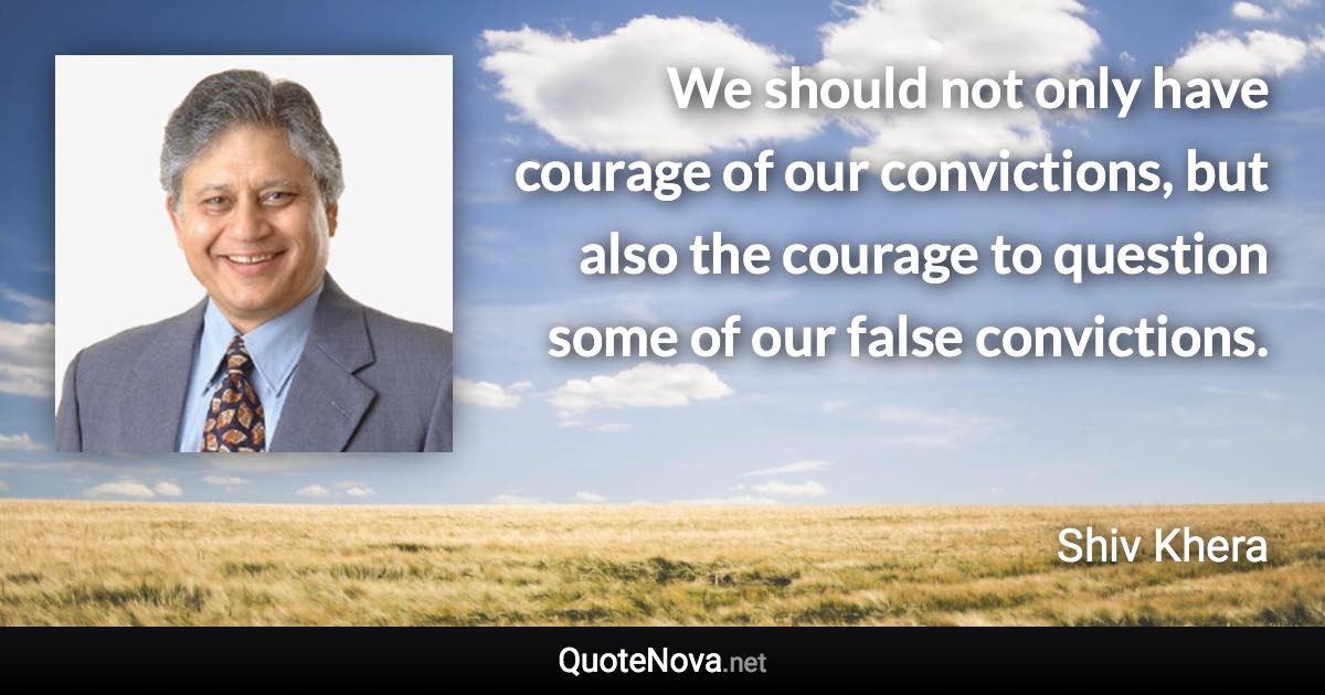 We should not only have courage of our convictions, but also the courage to question some of our false convictions. - Shiv Khera quote