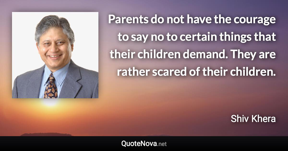 Parents do not have the courage to say no to certain things that their children demand. They are rather scared of their children. - Shiv Khera quote