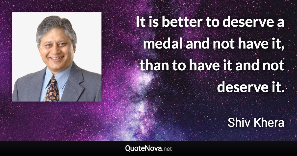 It is better to deserve a medal and not have it, than to have it and not deserve it. - Shiv Khera quote