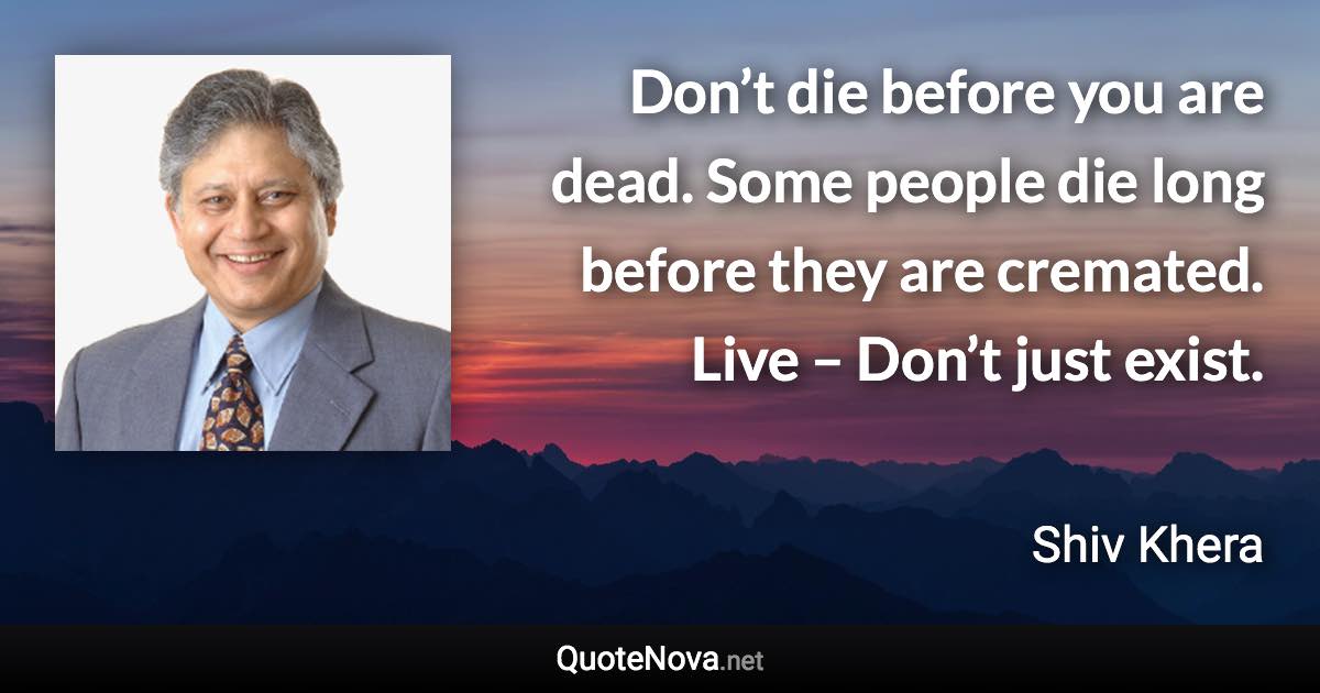 Don’t die before you are dead. Some people die long before they are cremated. Live – Don’t just exist. - Shiv Khera quote