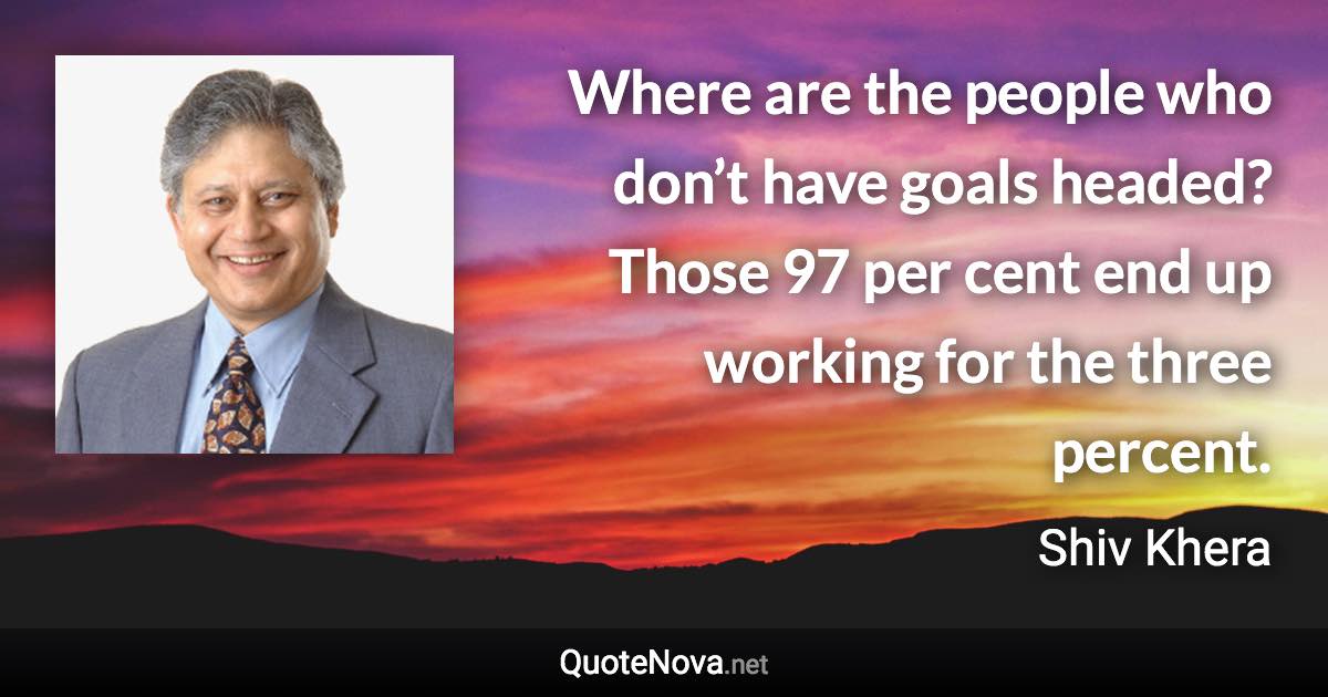 Where are the people who don’t have goals headed? Those 97 per cent end up working for the three percent. - Shiv Khera quote