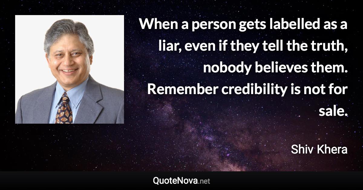 When a person gets labelled as a liar, even if they tell the truth, nobody believes them. Remember credibility is not for sale. - Shiv Khera quote