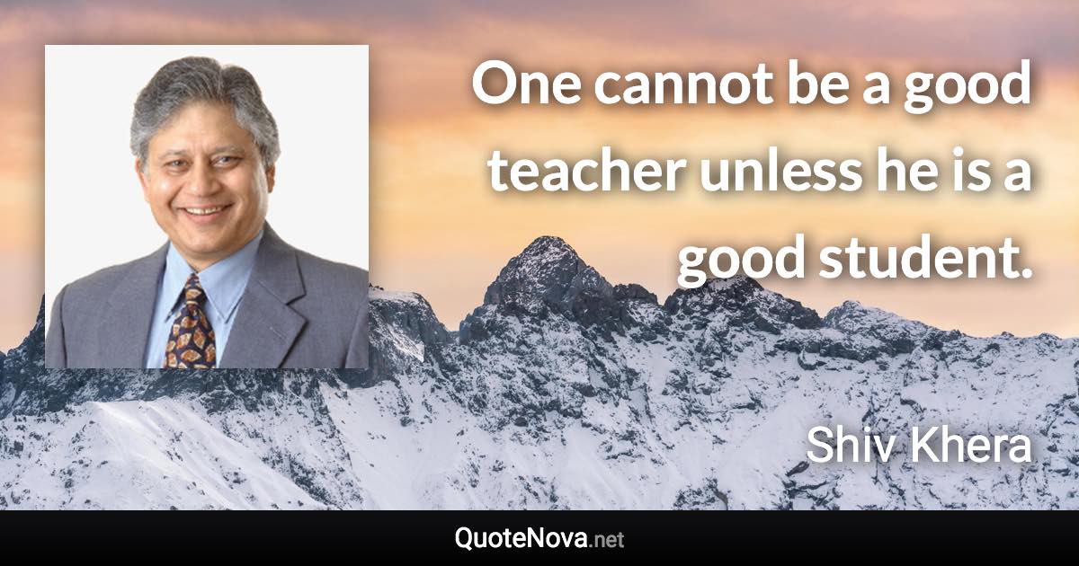 One cannot be a good teacher unless he is a good student. - Shiv Khera quote