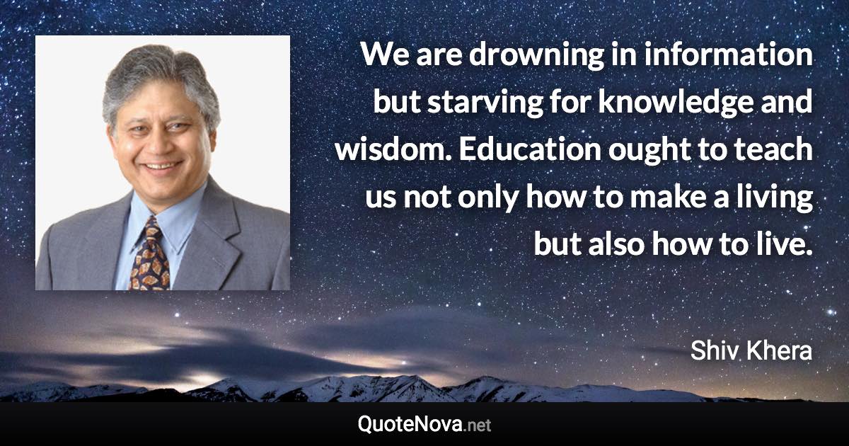 We are drowning in information but starving for knowledge and wisdom. Education ought to teach us not only how to make a living but also how to live. - Shiv Khera quote