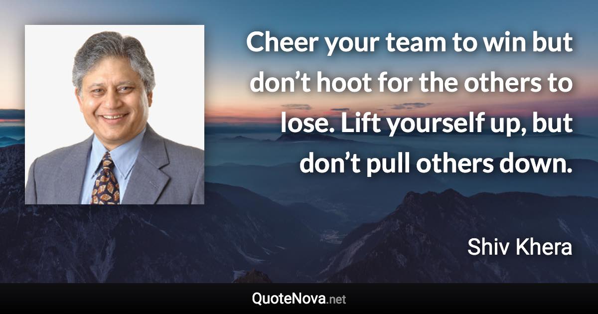 Cheer your team to win but don’t hoot for the others to lose. Lift yourself up, but don’t pull others down. - Shiv Khera quote