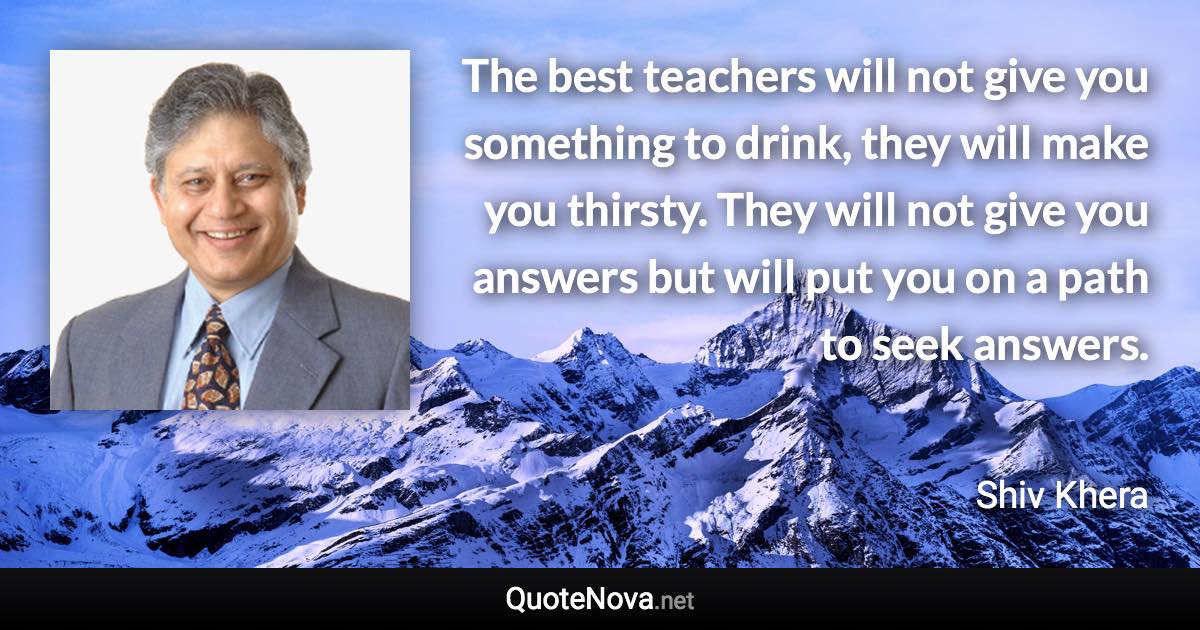 The best teachers will not give you something to drink, they will make you thirsty. They will not give you answers but will put you on a path to seek answers. - Shiv Khera quote