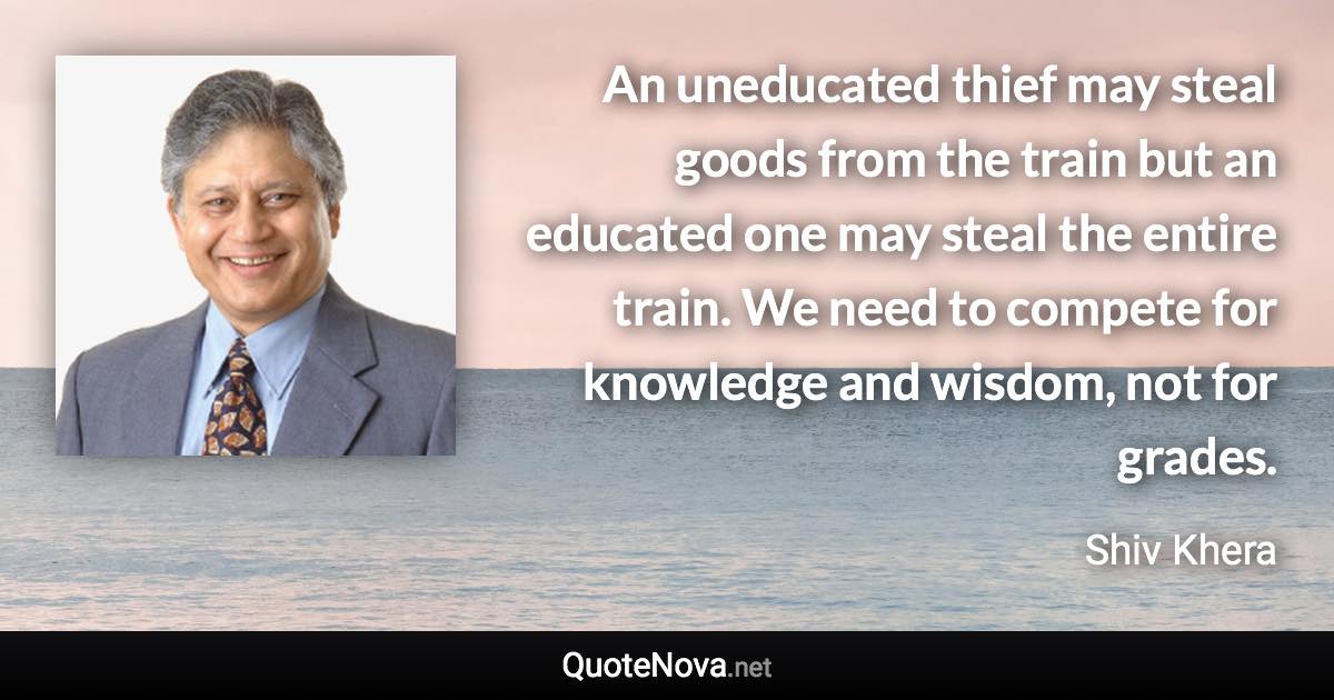 An uneducated thief may steal goods from the train but an educated one may steal the entire train. We need to compete for knowledge and wisdom, not for grades. - Shiv Khera quote