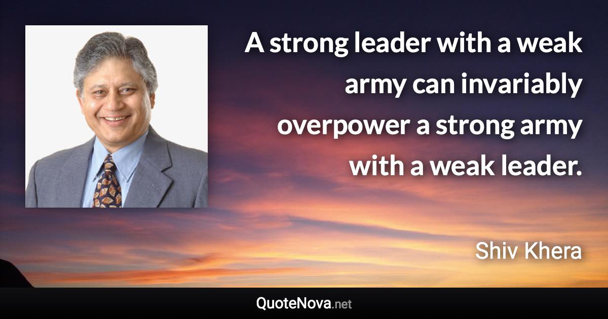 A strong leader with a weak army can invariably overpower a strong army with a weak leader. - Shiv Khera quote