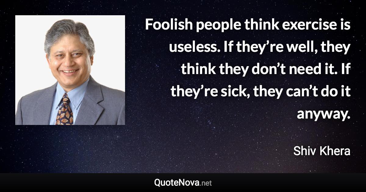 Foolish people think exercise is useless. If they’re well, they think they don’t need it. If they’re sick, they can’t do it anyway. - Shiv Khera quote