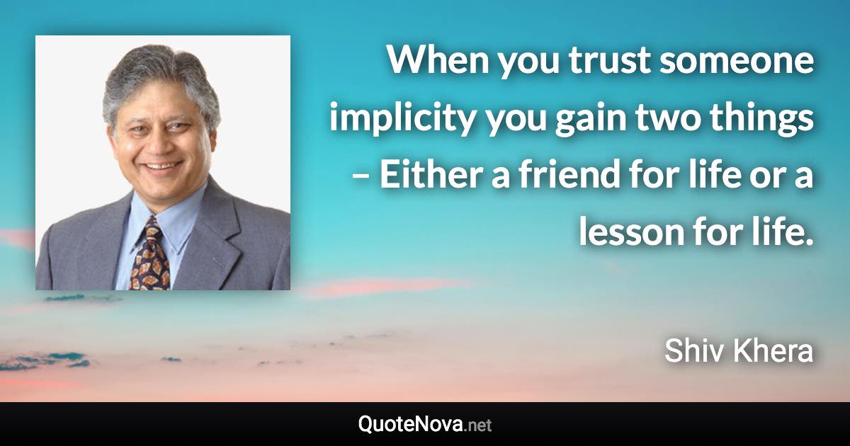 When you trust someone implicity you gain two things – Either a friend for life or a lesson for life. - Shiv Khera quote