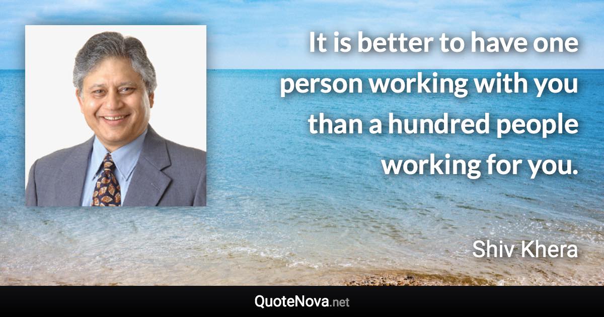 It is better to have one person working with you than a hundred people working for you. - Shiv Khera quote