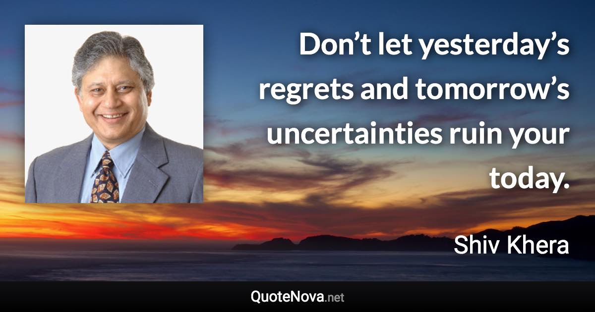 Don’t let yesterday’s regrets and tomorrow’s uncertainties ruin your today. - Shiv Khera quote
