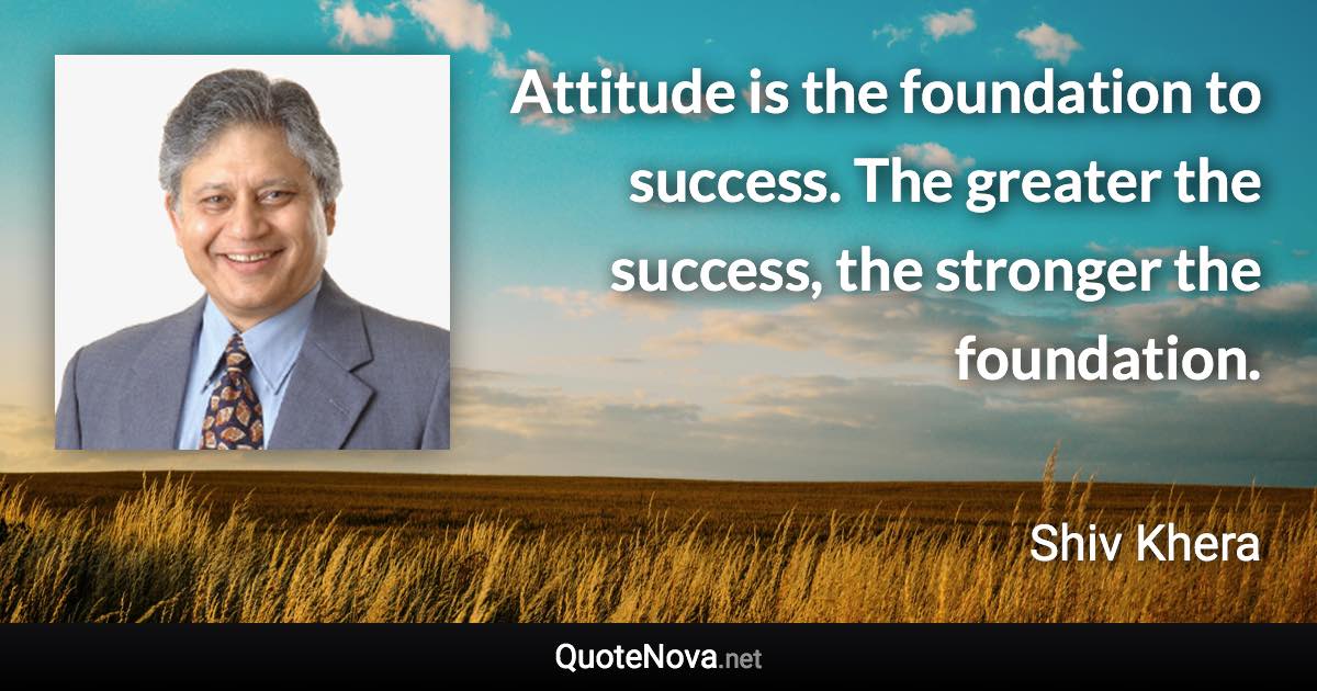 Attitude is the foundation to success. The greater the success, the stronger the foundation. - Shiv Khera quote