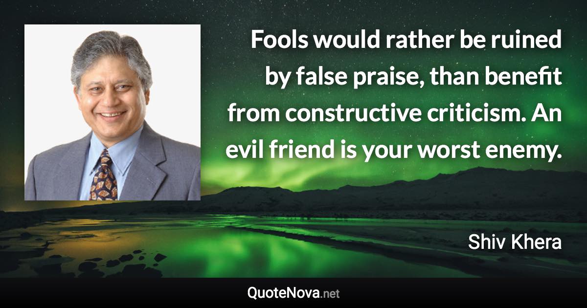Fools would rather be ruined by false praise, than benefit from constructive criticism. An evil friend is your worst enemy. - Shiv Khera quote