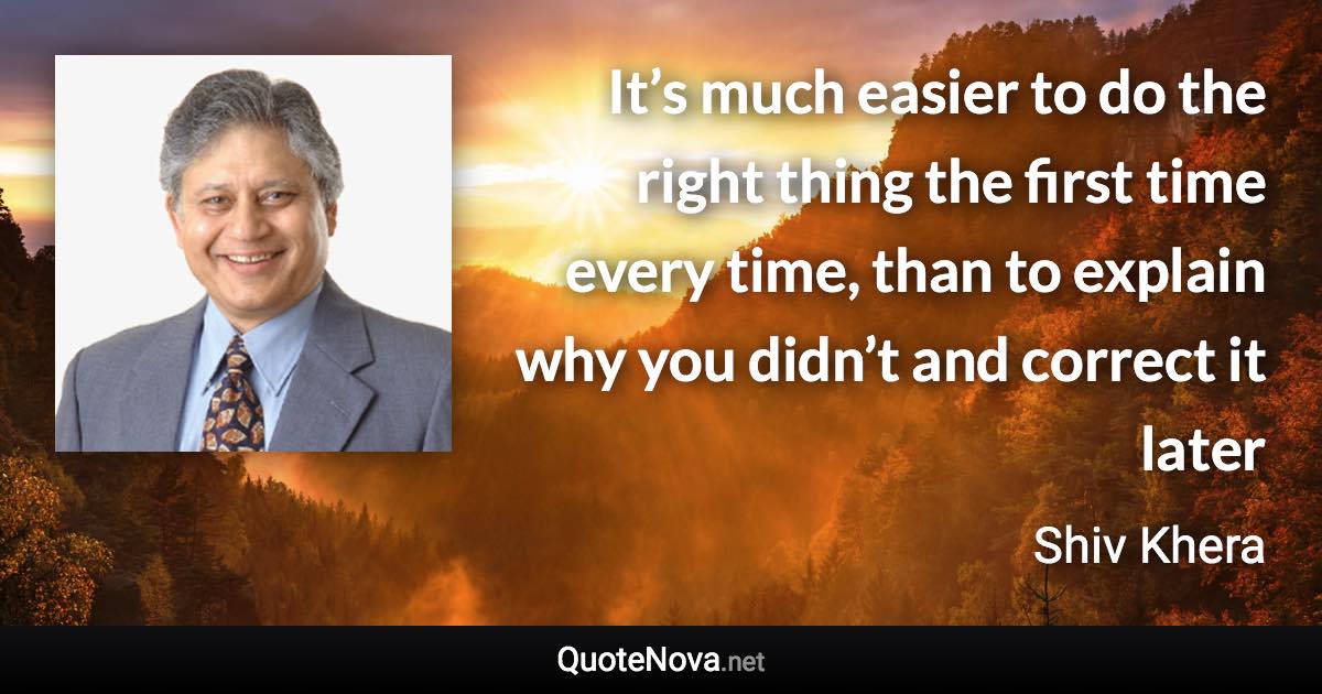 It’s much easier to do the right thing the first time every time, than to explain why you didn’t and correct it later - Shiv Khera quote