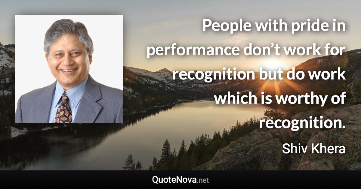 People with pride in performance don’t work for recognition but do work which is worthy of recognition. - Shiv Khera quote