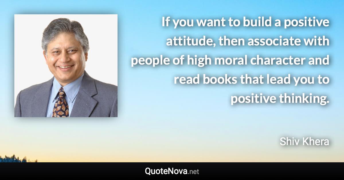 If you want to build a positive attitude, then associate with people of high moral character and read books that lead you to positive thinking. - Shiv Khera quote