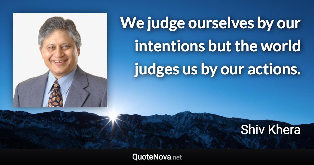 We judge ourselves by our intentions but the world judges us by our actions. - Shiv Khera quote