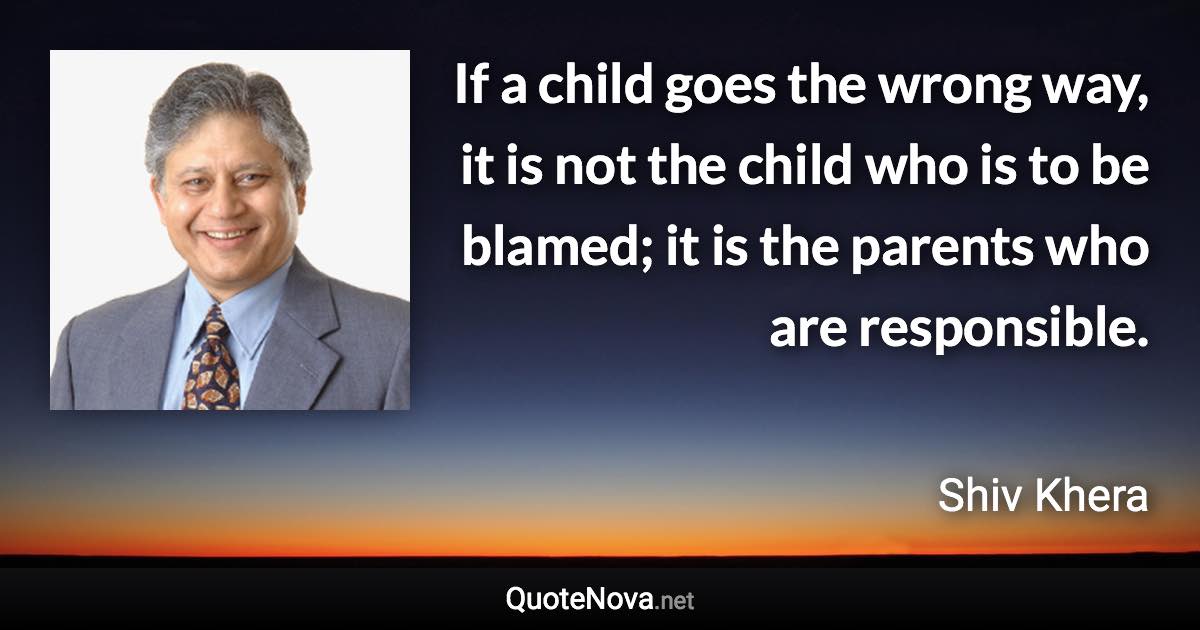 If a child goes the wrong way, it is not the child who is to be blamed; it is the parents who are responsible. - Shiv Khera quote